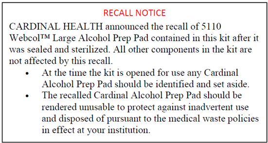 Cardinal Health Recall Notice Recall Notice, Cardinal Health announced the recall of 5110 Webcol TM Large Alcohol Prep Pad contained in this kit after it was sealed and sterilized. All other components in the kit are not affected by this recall. At the time the kit is opened for use any Cardinal Alcohol Prep Pad should be identified and set aside. The recalled Cardinal Alcohol Prep Pad should be rendered unusable to protect against inadvertent use and disposed of pursuant to the medical waste policies in effect at your institution.