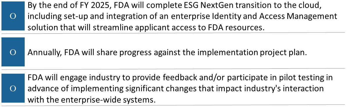 By the end of FY 2025, FDA will complete ESG NextGen transition to the cloud, including set-up and integration of an enterprise Identity and Access Management solution that will streamline applicant access to FDA resources. Annually, FDA will share progress against the implementation project plan. FDA will engage industry to provide feedback and/or participate in pilot testing in advance of implementing significant changes that impact industry's interaction with the enterprise-wide systems.