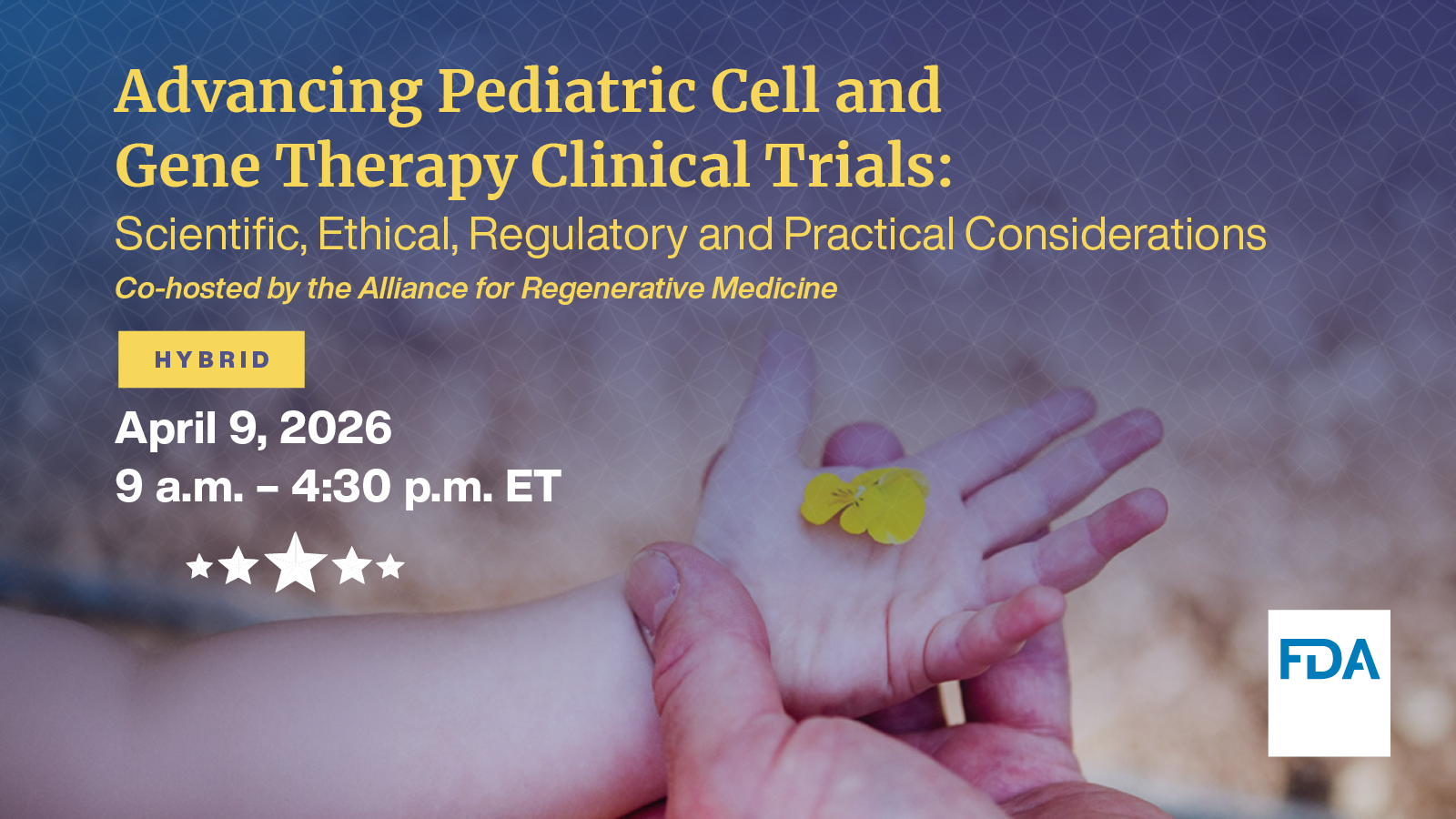 Image showing a child's hand resting on top of an adult's hand. The graphic text says "Advancing Pediatric Cell and Gene Therapy Clinical Trials: Scientific, Ethical, Regulatory, and Practical Considerations. Co-hosted by the Alliance for Regenerative Medicine. Hybrid. April 9, 2026. 9:00 a.m. - 4:30 p.m. ET.
