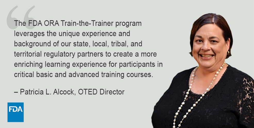 Photo of Pat Alcock and FDA logo with text of quote – “The FDA ORA Train-the-Trainer program leverages the unique experience and background of our state, local, tribal, and territorial regulatory partners to create a more enriching learning experience for participants in critical basic and advanced training courses.” – Patricia L. Alcock, OTED Director