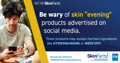 Be wary of skin “evening” products advertised on social media. These products may contain harmful ingredients like hydroquinone or mercury. 