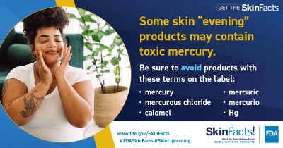 Some skin “evening” products may contain toxic mercury. Be sure to avoid products with these terms on the label: mercury, mercurous chloride, calomel, mercuric, mercurio, Hg. 